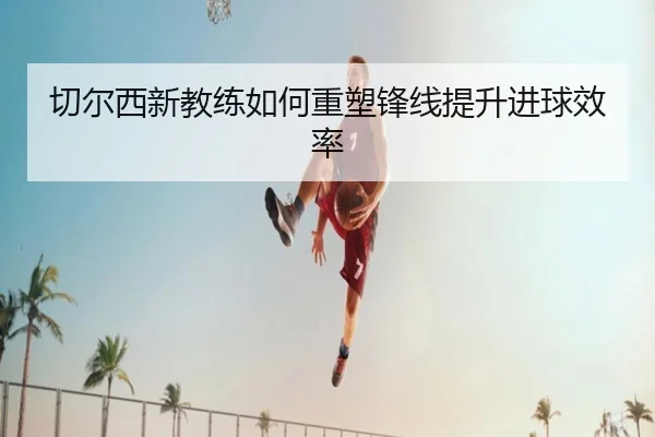 切尔西新教练如何重塑锋线提升进球效率